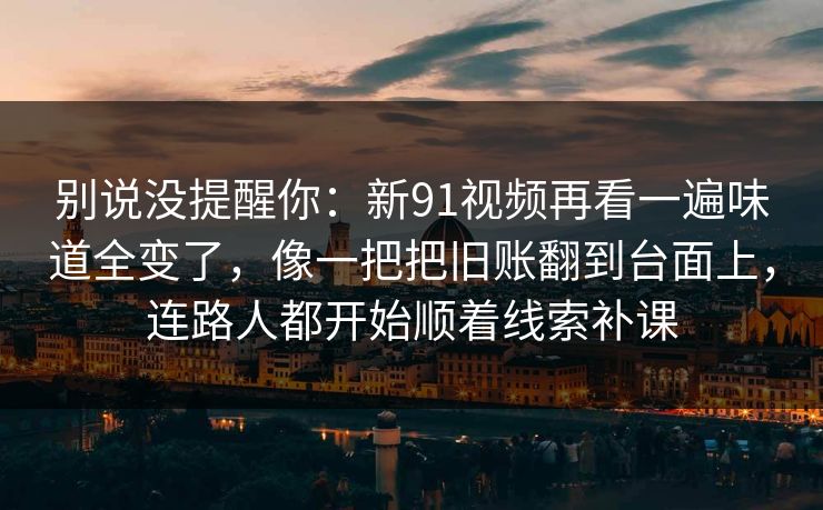 别说没提醒你：新91视频再看一遍味道全变了，像一把把旧账翻到台面上，连路人都开始顺着线索补课