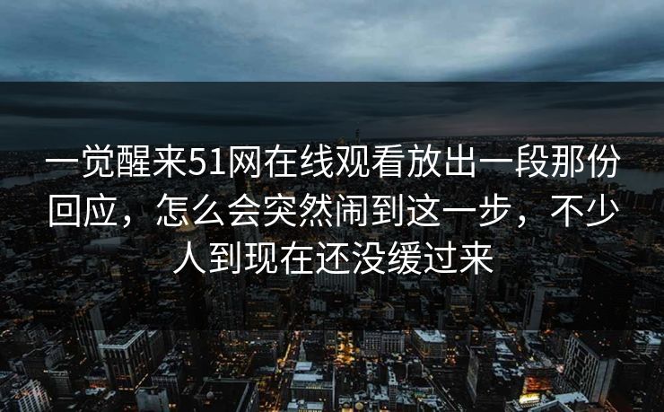 一觉醒来51网在线观看放出一段那份回应，怎么会突然闹到这一步，不少人到现在还没缓过来