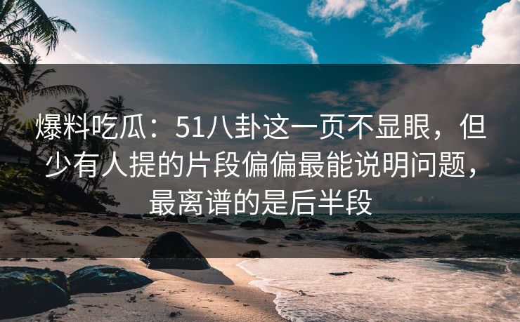 爆料吃瓜：51八卦这一页不显眼，但少有人提的片段偏偏最能说明问题，最离谱的是后半段