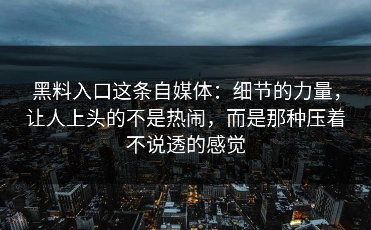 黑料入口这条自媒体:细节的力量,让人上头的不是热闹,而是那种压着不说透的感觉