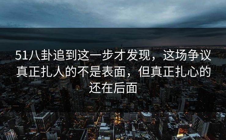 51八卦追到这一步才发现,这场争议真正扎人的不是表面,但真正扎心的还在后面