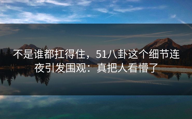 不是谁都扛得住,51八卦这个细节连夜引发围观:真把人看懵了