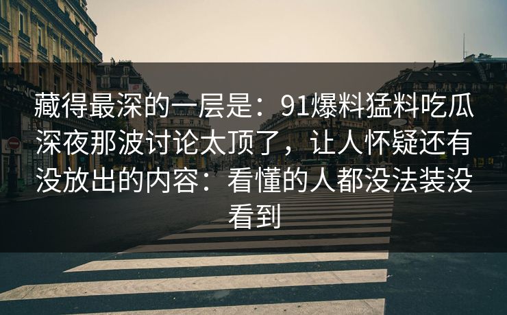 藏得最深的一层是:91爆料猛料吃瓜深夜那波讨论太顶了,让人怀疑还有没放出的内容:看懂的人都没法装没看到