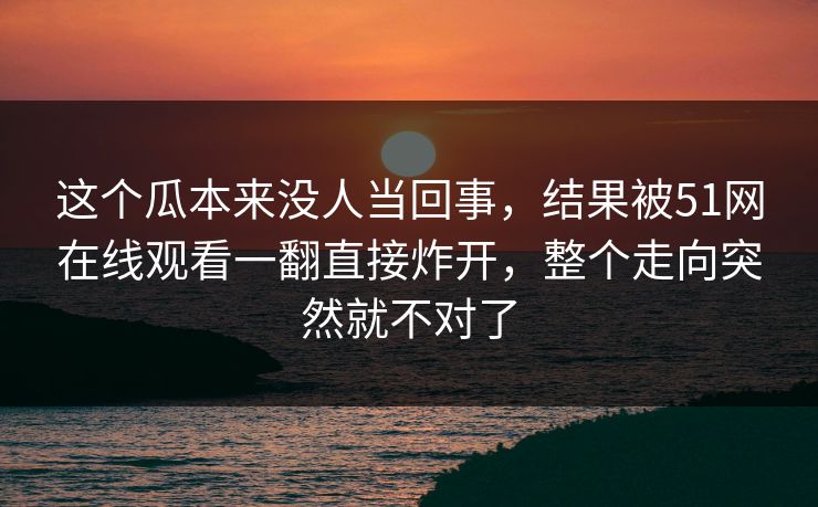 这个瓜本来没人当回事，结果被51网在线观看一翻直接炸开，整个走向突然就不对了