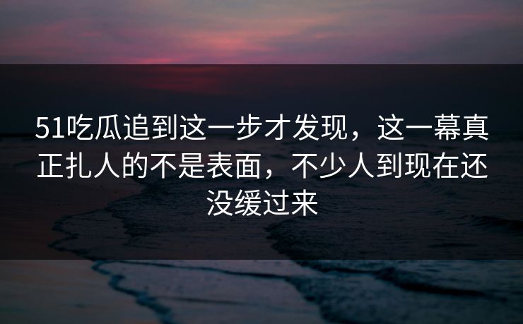 51吃瓜追到这一步才发现,这一幕真正扎人的不是表面,不少人到现在还没缓过来