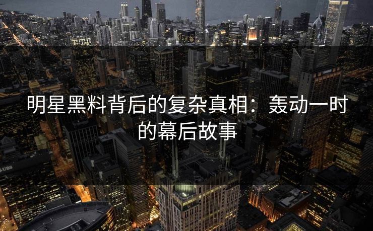 明星黑料背后的复杂真相：轰动一时的幕后故事