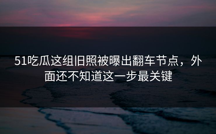 51吃瓜这组旧照被曝出翻车节点,外面还不知道这一步最关键