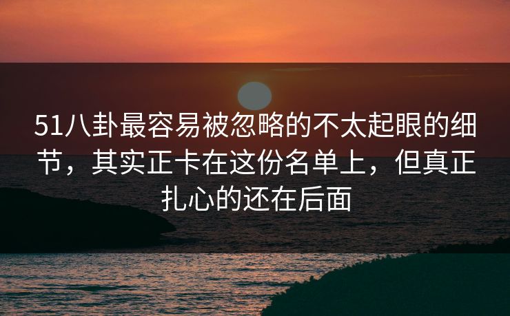 51八卦最容易被忽略的不太起眼的细节，其实正卡在这份名单上，但真正扎心的还在后面