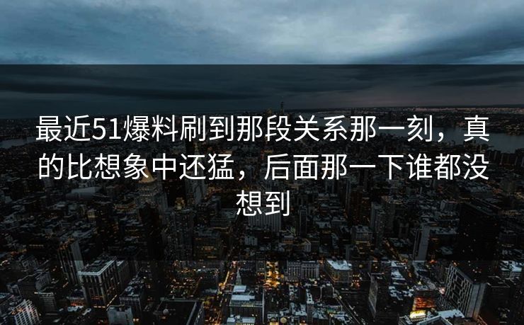 最近51爆料刷到那段关系那一刻，真的比想象中还猛，后面那一下谁都没想到