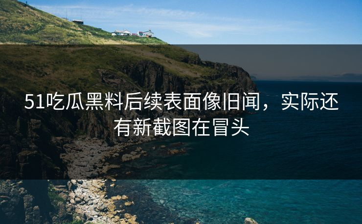 51吃瓜黑料后续表面像旧闻，实际还有新截图在冒头
