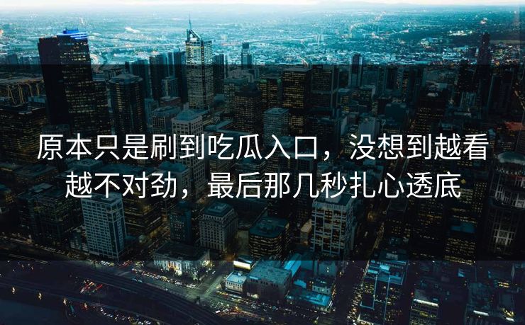 原本只是刷到吃瓜入口，没想到越看越不对劲，最后那几秒扎心透底