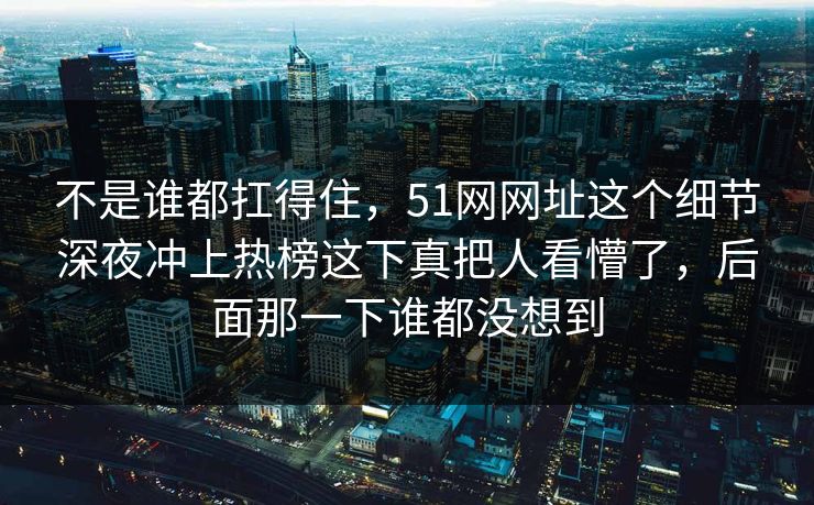 不是谁都扛得住，51网网址这个细节深夜冲上热榜这下真把人看懵了，后面那一下谁都没想到