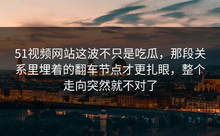 51视频网站这波不只是吃瓜，那段关系里埋着的翻车节点才更扎眼，整个走向突然就不对了