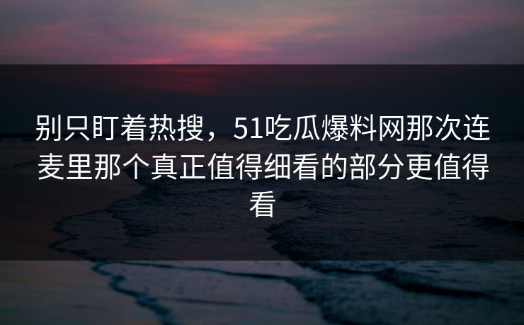 别只盯着热搜，51吃瓜爆料网那次连麦里那个真正值得细看的部分更值得看