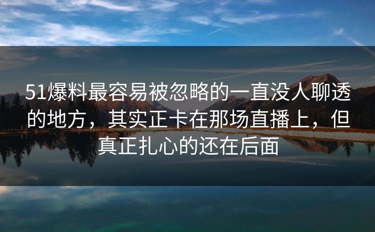 51爆料最容易被忽略的一直没人聊透的地方，其实正卡在那场直播上，但真正扎心的还在后面