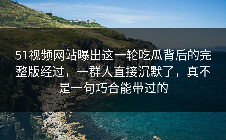 51视频网站曝出这一轮吃瓜背后的完整版经过,一群人直接沉默了,真不是一句巧合能带过的