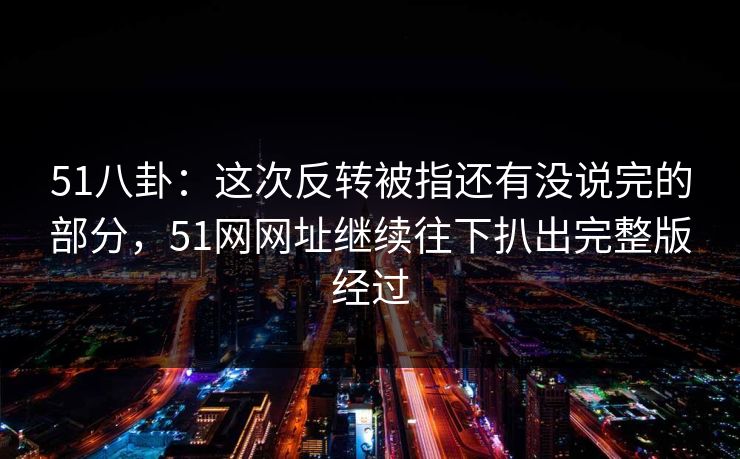 51八卦：这次反转被指还有没说完的部分，51网网址继续往下扒出完整版经过