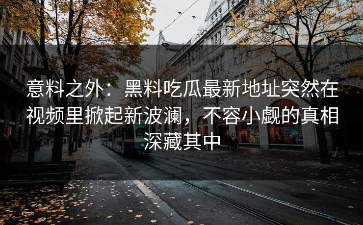 意料之外:黑料吃瓜最新地址突然在视频里掀起新波澜,不容小觑的真相深藏其中