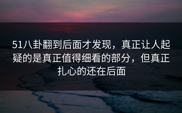 51八卦翻到后面才发现，真正让人起疑的是真正值得细看的部分，但真正扎心的还在后面
