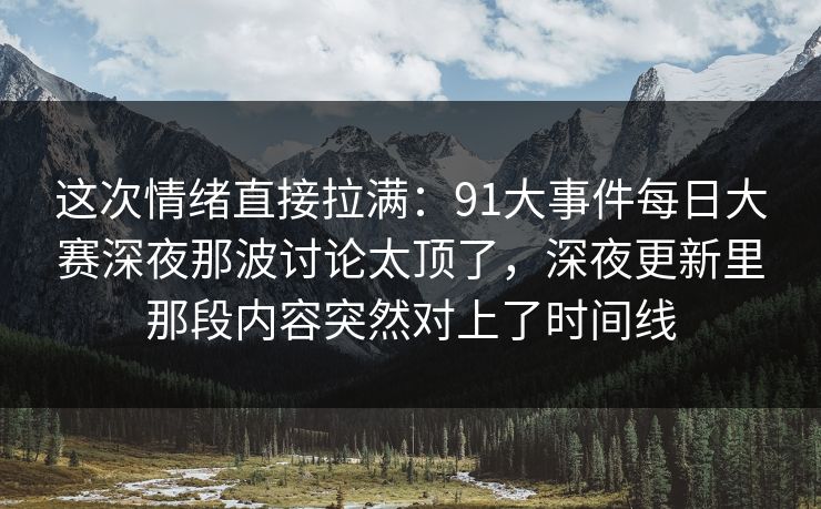 这次情绪直接拉满：91大事件每日大赛深夜那波讨论太顶了，深夜更新里那段内容突然对上了时间线