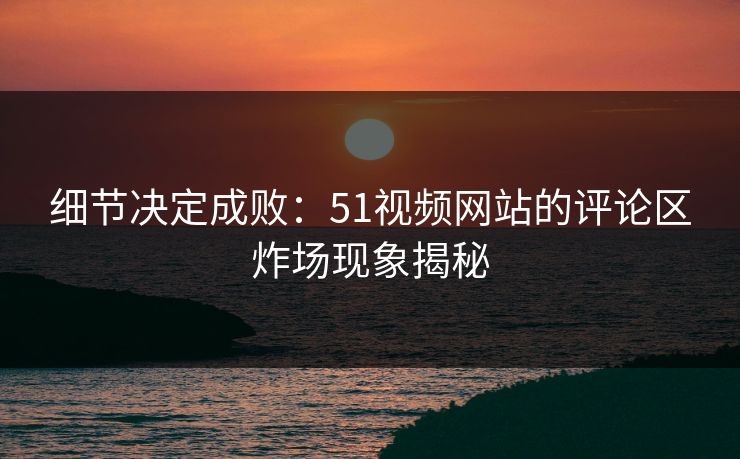 细节决定成败:51视频网站的评论区炸场现象揭秘 细节决定成败:51视频网站的评论区炸场现象揭秘