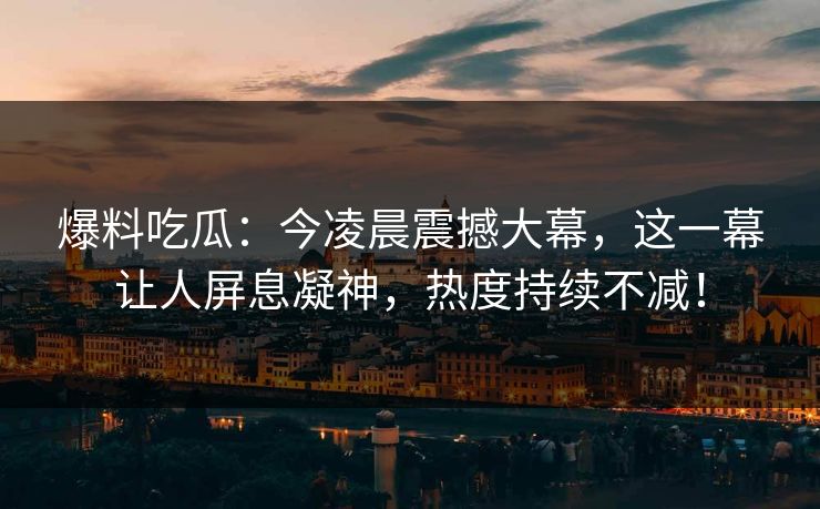 爆料吃瓜：今凌晨震撼大幕，这一幕让人屏息凝神，热度持续不减！