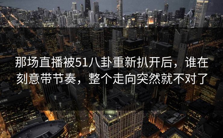 那场直播被51八卦重新扒开后,谁在刻意带节奏,整个走向突然就不对了 那场直播被51八卦重新扒开后,谁在刻意带节奏,整个走向突然就不对了