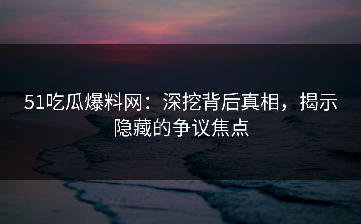51吃瓜爆料网：深挖背后真相，揭示隐藏的争议焦点