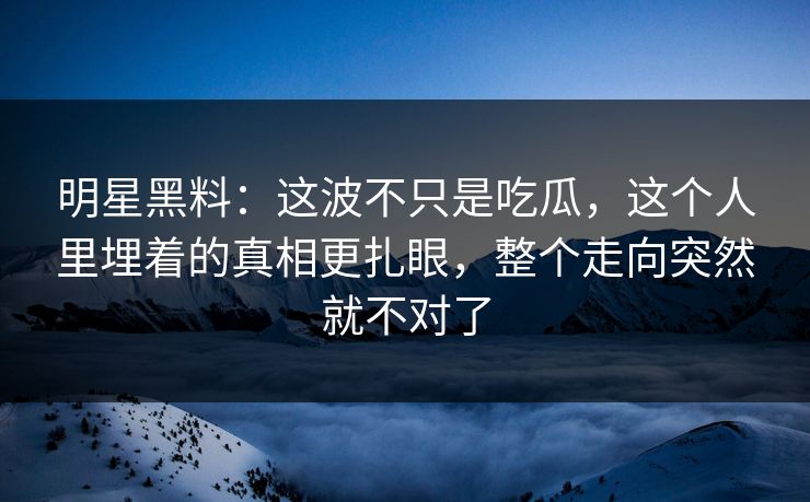 明星黑料：这波不只是吃瓜，这个人里埋着的真相更扎眼，整个走向突然就不对了