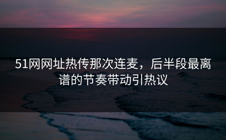 51网网址热传那次连麦，后半段最离谱的节奏带动引热议