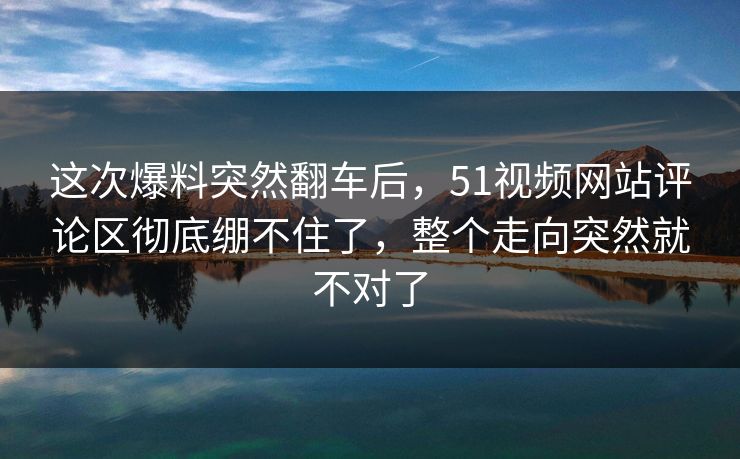 这次爆料突然翻车后，51视频网站评论区彻底绷不住了，整个走向突然就不对了