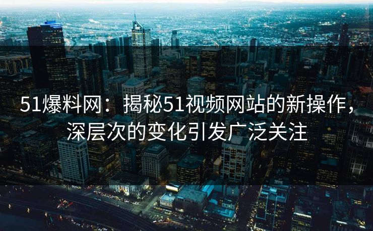 51爆料网：揭秘51视频网站的新操作，深层次的变化引发广泛关注
