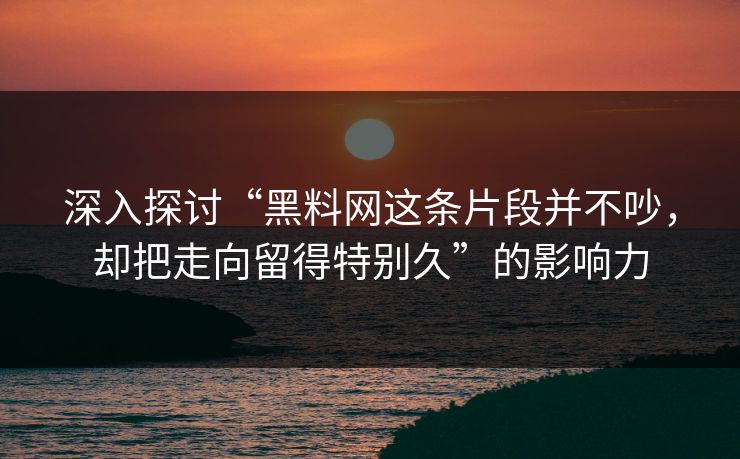 深入探讨“黑料网这条片段并不吵，却把走向留得特别久”的影响力