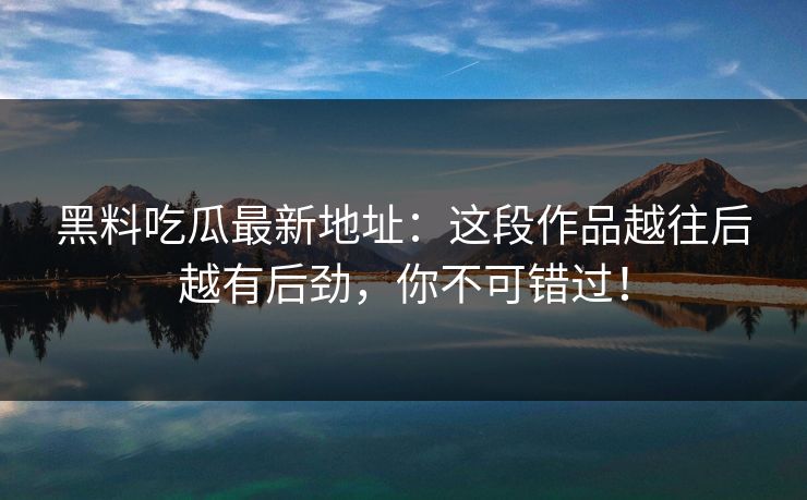 黑料吃瓜最新地址：这段作品越往后越有后劲，你不可错过！