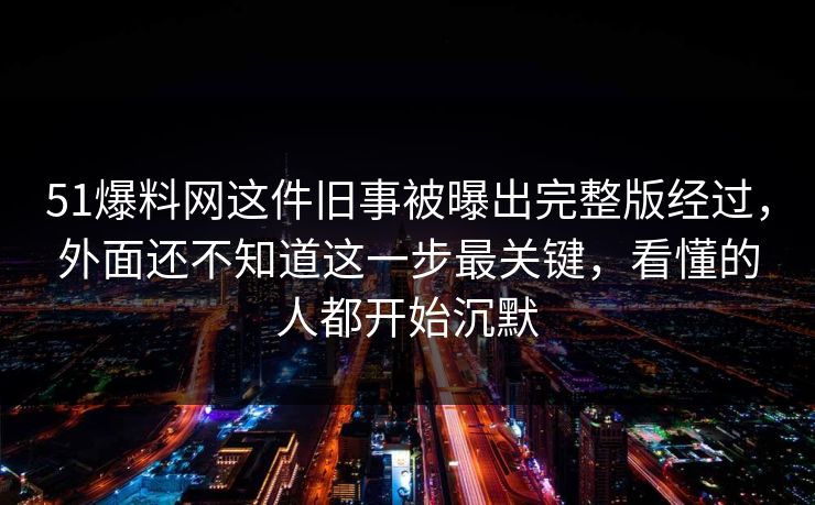 51爆料网这件旧事被曝出完整版经过，外面还不知道这一步最关键，看懂的人都开始沉默