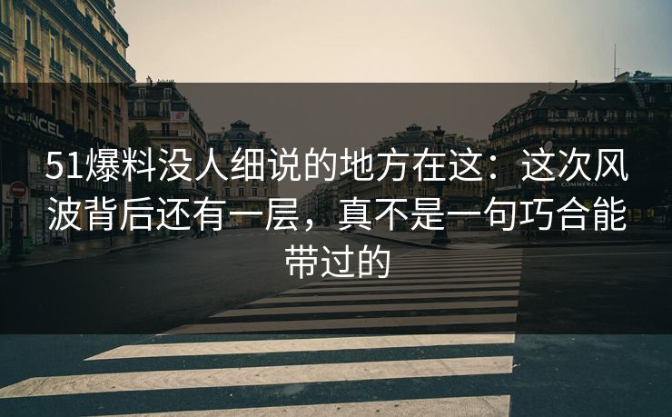 51爆料没人细说的地方在这：这次风波背后还有一层，真不是一句巧合能带过的