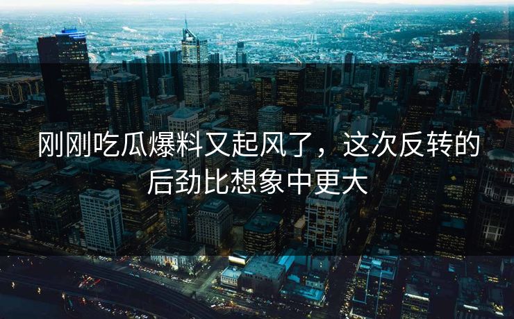 刚刚吃瓜爆料又起风了，这次反转的后劲比想象中更大