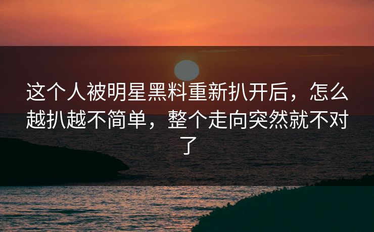 这个人被明星黑料重新扒开后,怎么越扒越不简单,整个走向突然就不对了