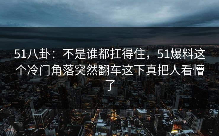 51八卦:不是谁都扛得住,51爆料这个冷门角落突然翻车这下真把人看懵了