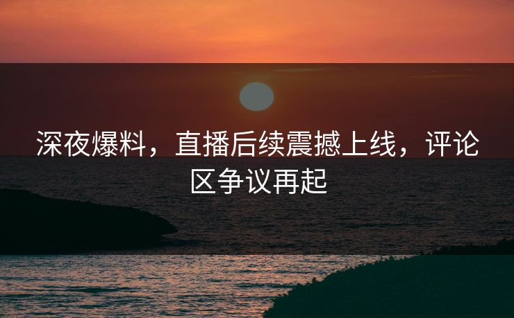 深夜爆料,直播后续震撼上线,评论区争议再起 深夜爆料,直播后续震撼上线,评论区争议再起