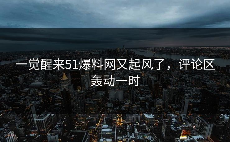 一觉醒来51爆料网又起风了,评论区轰动一时