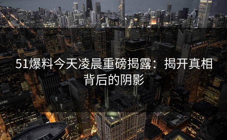 51爆料今天凌晨重磅揭露:揭开真相背后的阴影