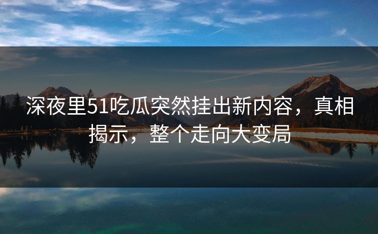 深夜里51吃瓜突然挂出新内容，真相揭示，整个走向大变局