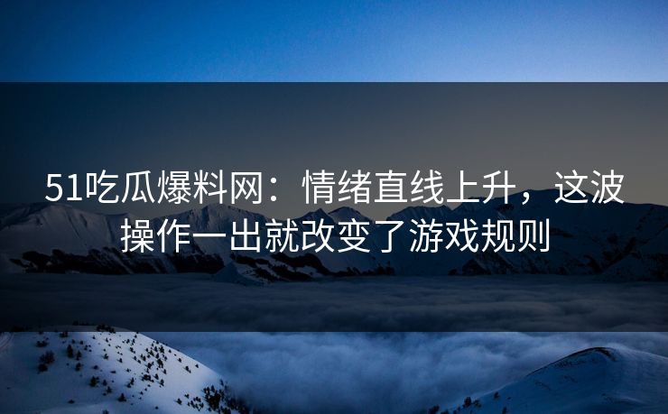 51吃瓜爆料网：情绪直线上升，这波操作一出就改变了游戏规则