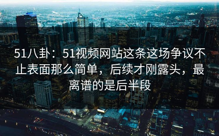 51八卦：51视频网站这条这场争议不止表面那么简单，后续才刚露头，最离谱的是后半段
