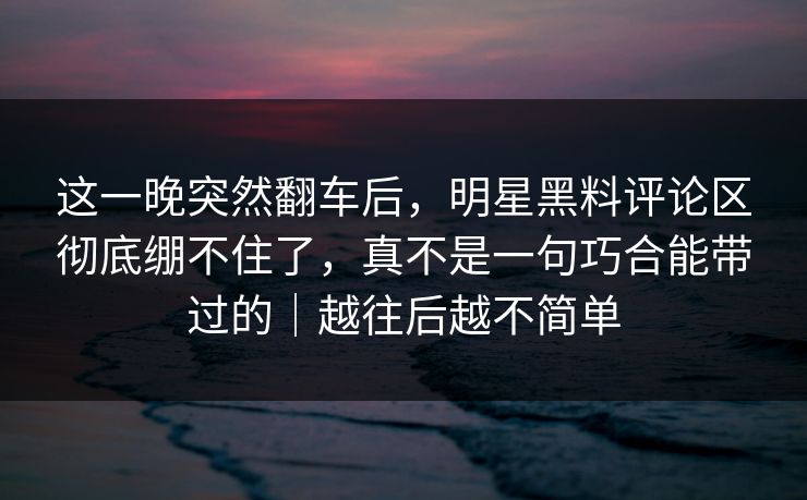 这一晚突然翻车后，明星黑料评论区彻底绷不住了，真不是一句巧合能带过的｜越往后越不简单