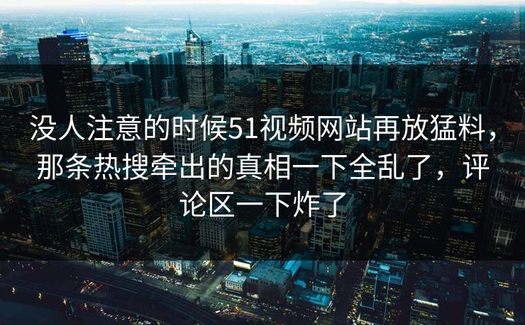 没人注意的时候51视频网站再放猛料,那条热搜牵出的真相一下全乱了,评论区一下炸了 没人注意的时候51视频网站再放猛料,那条热搜牵出的真相一下全乱了,评论区一下炸了