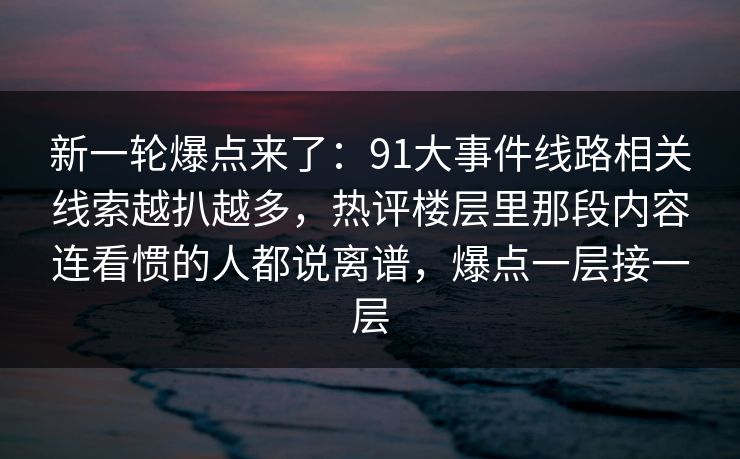 新一轮爆点来了：91大事件线路相关线索越扒越多，热评楼层里那段内容连看惯的人都说离谱，爆点一层接一层