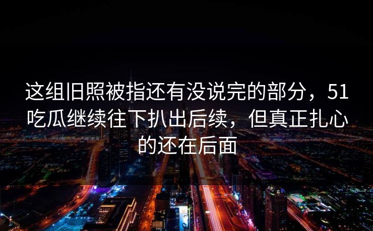 这组旧照被指还有没说完的部分，51吃瓜继续往下扒出后续，但真正扎心的还在后面