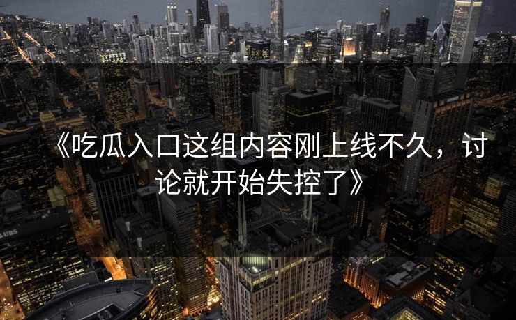 《吃瓜入口这组内容刚上线不久,讨论就开始失控了》